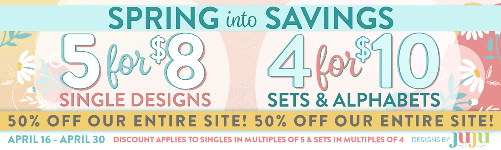 Spring Into Savings. 5 for $8 Singles Designs. 4 for $10 Sets & Alphabets. 50% off Our Entire Site! April 16-30. Discount applies to singles in multiples of 5 and sets in multiples of 4.